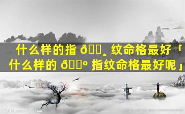 什么样的指 🕸 纹命格最好「什么样的 🐺 指纹命格最好呢」